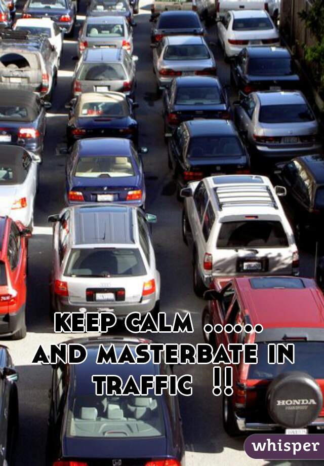 keep calm ...... and masterbate in traffic  !!!
