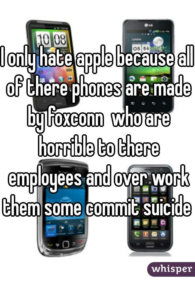 I only hate apple because all of there phones are made by foxconn  who are horrible to there employees and over work them some commit suicide 