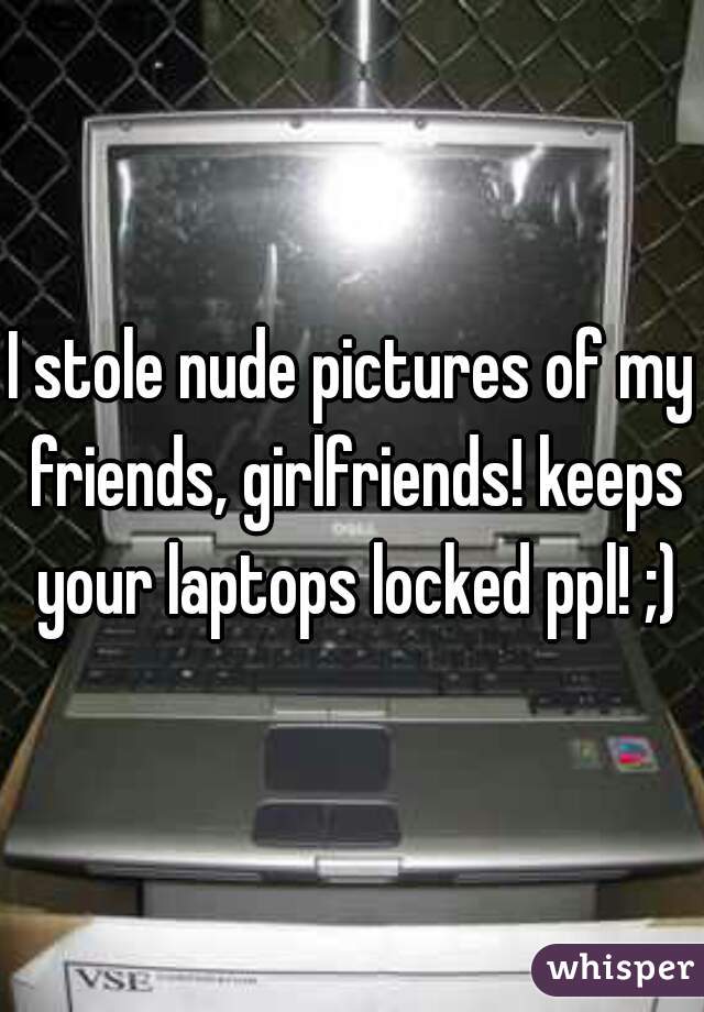 I stole nude pictures of my friends, girlfriends! keeps your laptops locked ppl! ;)