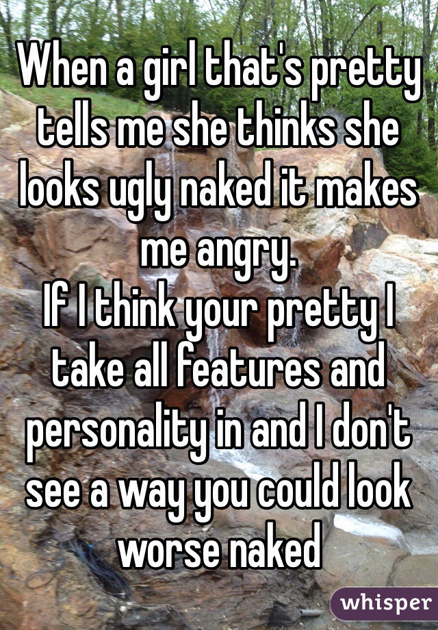 When a girl that's pretty tells me she thinks she looks ugly naked it makes me angry. 
If I think your pretty I take all features and personality in and I don't see a way you could look worse naked 