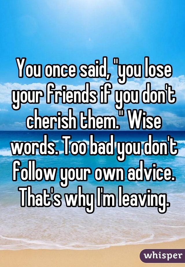 You once said, "you lose your friends if you don't cherish them." Wise words. Too bad you don't follow your own advice. That's why I'm leaving.