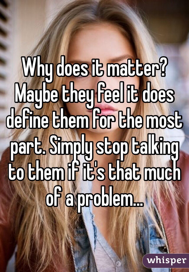 Why does it matter? Maybe they feel it does define them for the most part. Simply stop talking to them if it's that much of a problem...