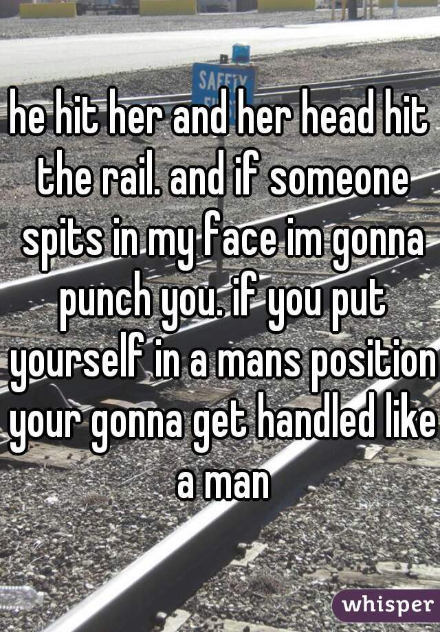 he hit her and her head hit the rail. and if someone spits in my face im gonna punch you. if you put yourself in a mans position your gonna get handled like a man