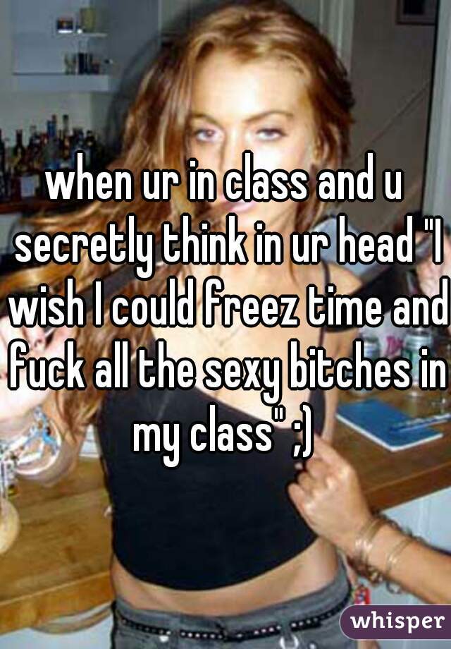 when ur in class and u secretly think in ur head "I wish I could freez time and fuck all the sexy bitches in my class" ;) 