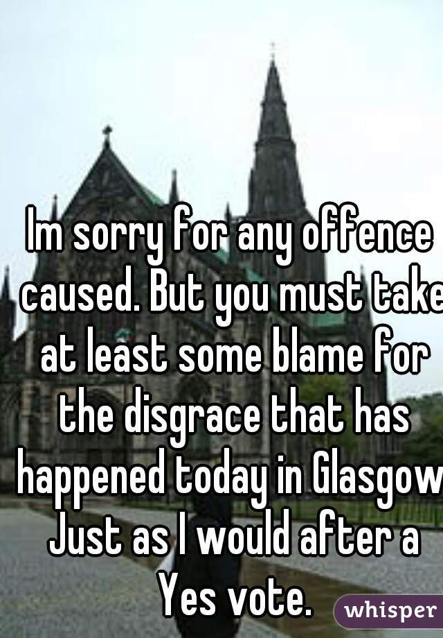 Im sorry for any offence caused. But you must take at least some blame for the disgrace that has happened today in Glasgow. Just as I would after a Yes vote.