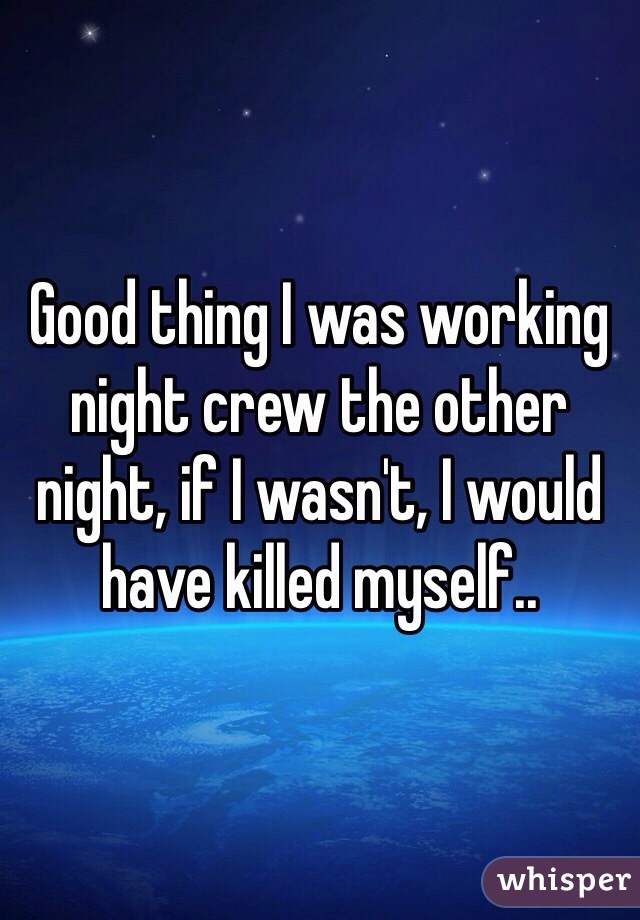 Good thing I was working night crew the other night, if I wasn't, I would have killed myself..
