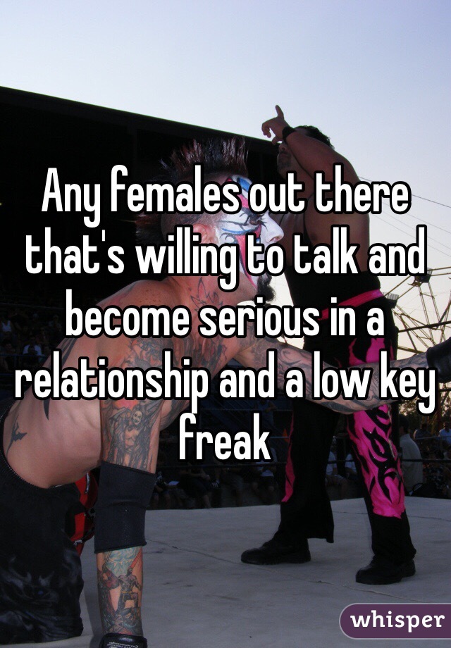 Any females out there that's willing to talk and become serious in a relationship and a low key freak 
