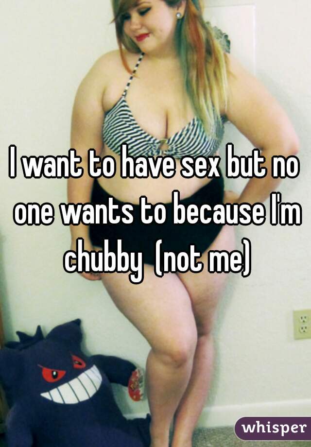 I want to have sex but no one wants to because I'm chubby  (not me)