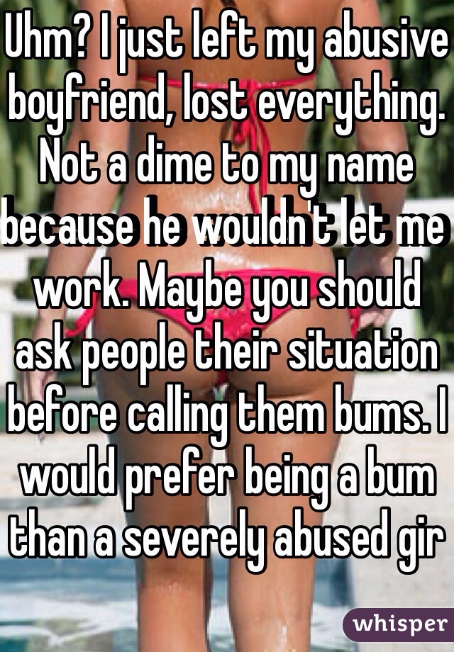 Uhm? I just left my abusive boyfriend, lost everything. Not a dime to my name because he wouldn't let me work. Maybe you should ask people their situation before calling them bums. I would prefer being a bum than a severely abused gir