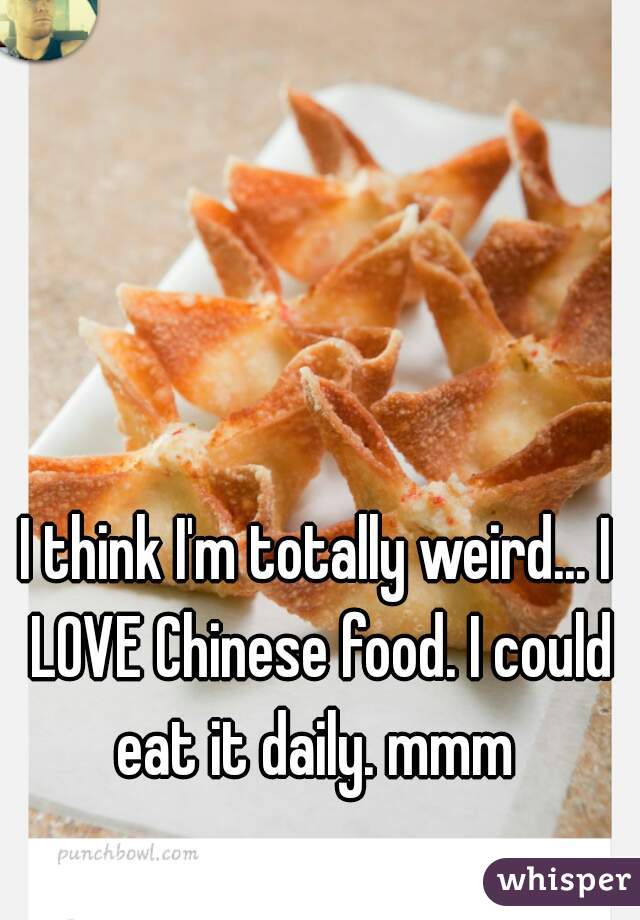 I think I'm totally weird... I LOVE Chinese food. I could eat it daily. mmm 