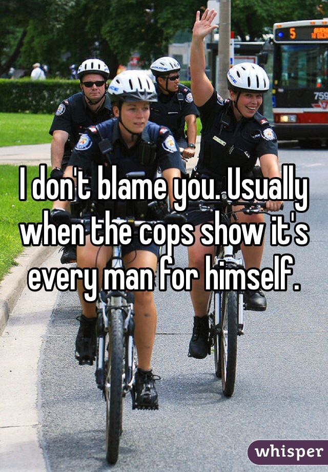 I don't blame you. Usually when the cops show it's every man for himself.