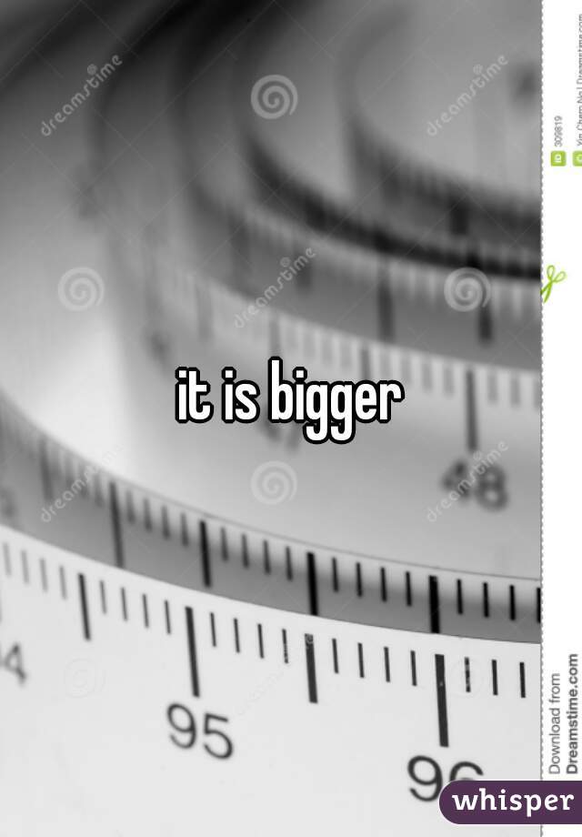 it is bigger