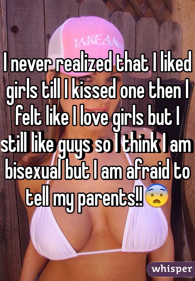 I never realized that I liked girls till I kissed one then I felt like I love girls but I still like guys so I think I am bisexual but I am afraid to tell my parents!!😨