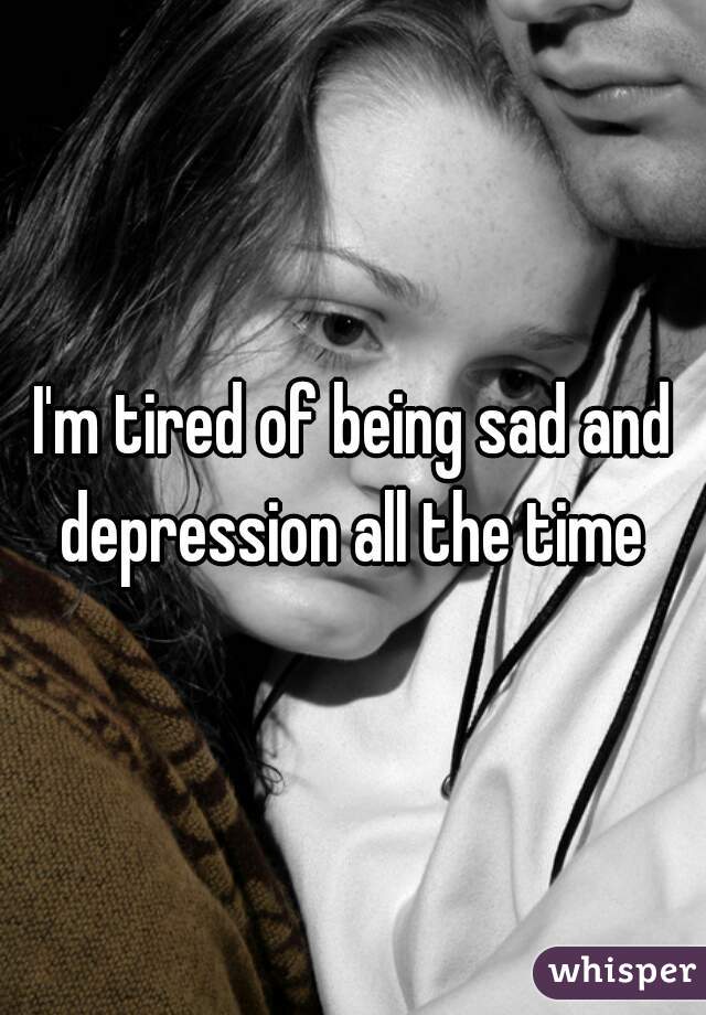 I'm tired of being sad and depression all the time 