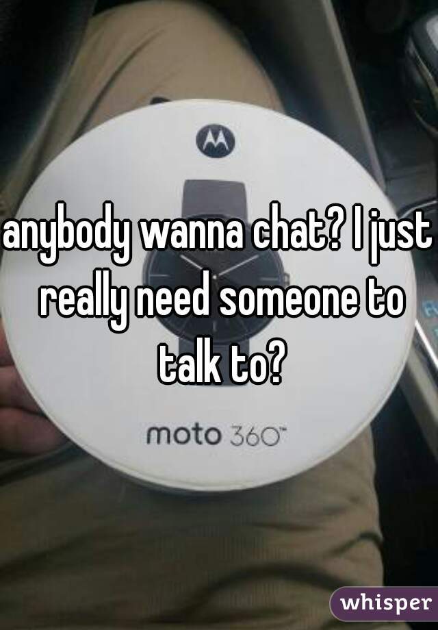 anybody wanna chat? I just really need someone to talk to?
