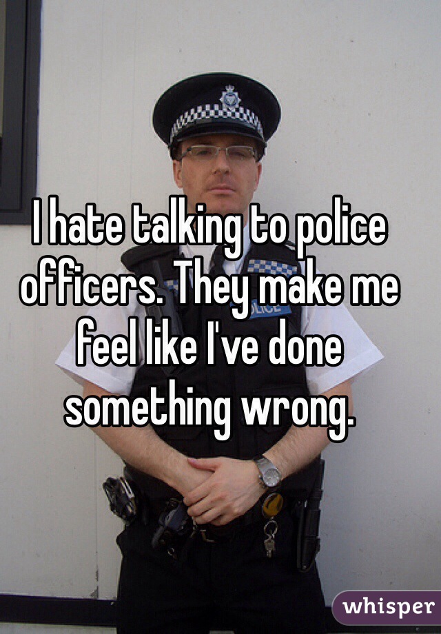 I hate talking to police officers. They make me feel like I've done something wrong.