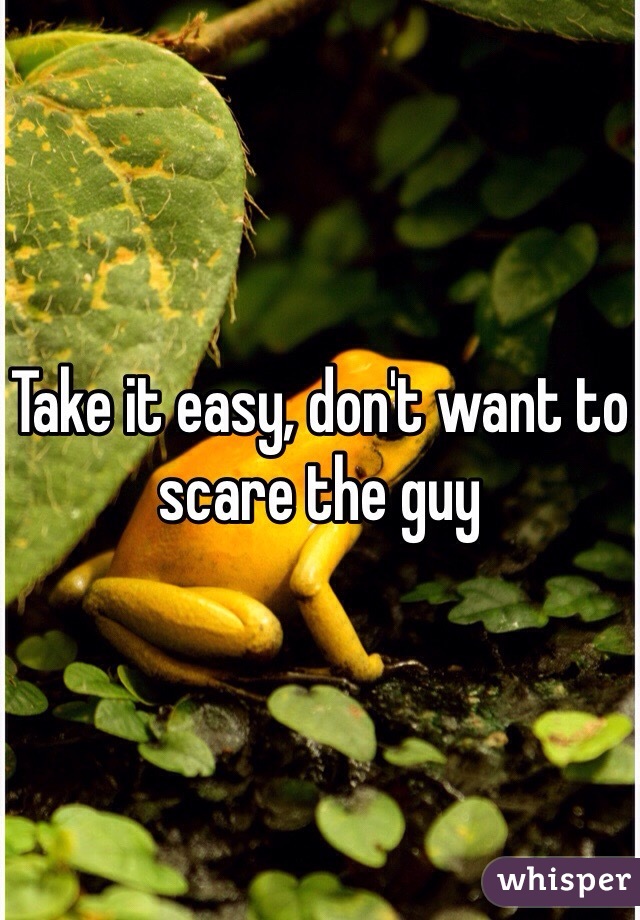 Take it easy, don't want to scare the guy
