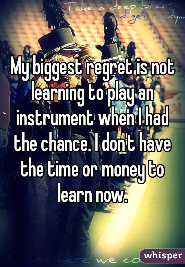 My biggest regret is not learning to play an instrument when I had the chance. I don't have the time or money to learn now.