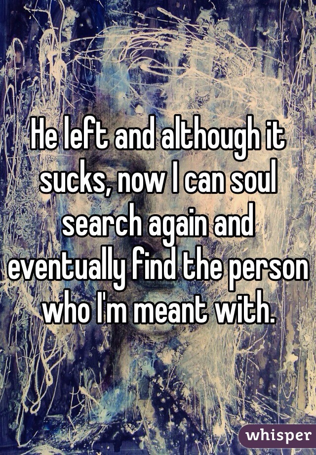 He left and although it sucks, now I can soul search again and eventually find the person who I'm meant with. 