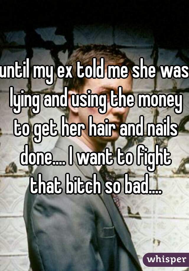 until my ex told me she was lying and using the money to get her hair and nails done.... I want to fight that bitch so bad....
