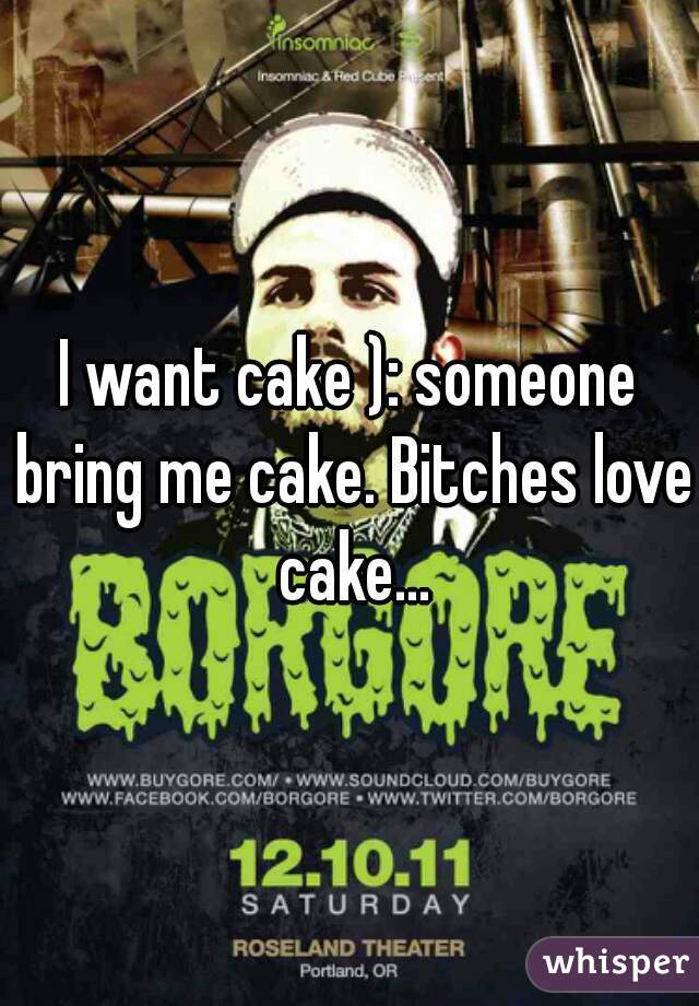 I want cake ): someone bring me cake. Bitches love cake...