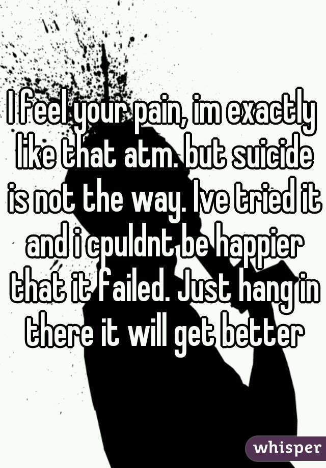 I feel your pain, im exactly like that atm. but suicide is not the way. Ive tried it and i cpuldnt be happier that it failed. Just hang in there it will get better