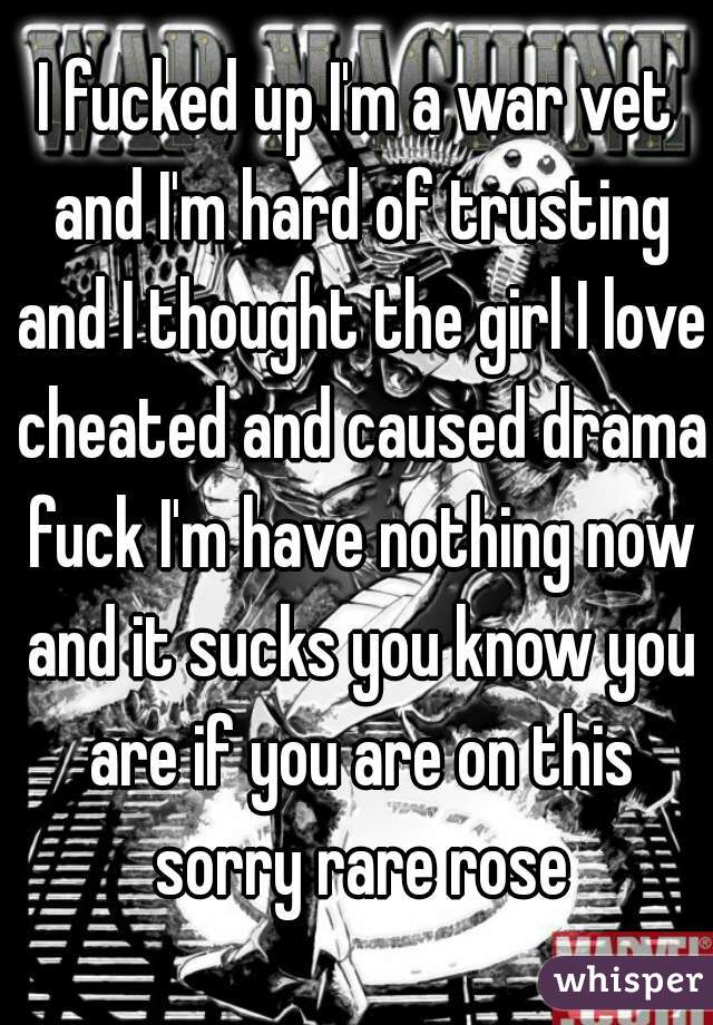 I fucked up I'm a war vet and I'm hard of trusting and I thought the girl I love cheated and caused drama fuck I'm have nothing now and it sucks you know you are if you are on this sorry rare rose