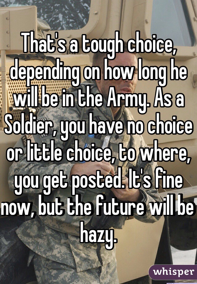 That's a tough choice, depending on how long he will be in the Army. As a Soldier, you have no choice or little choice, to where, you get posted. It's fine now, but the future will be hazy.