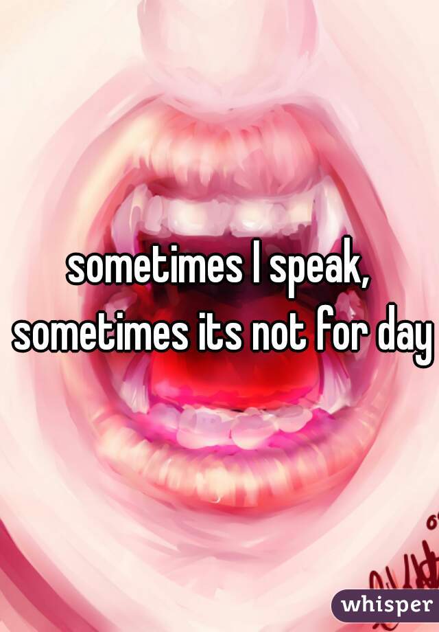 sometimes I speak, sometimes its not for days
