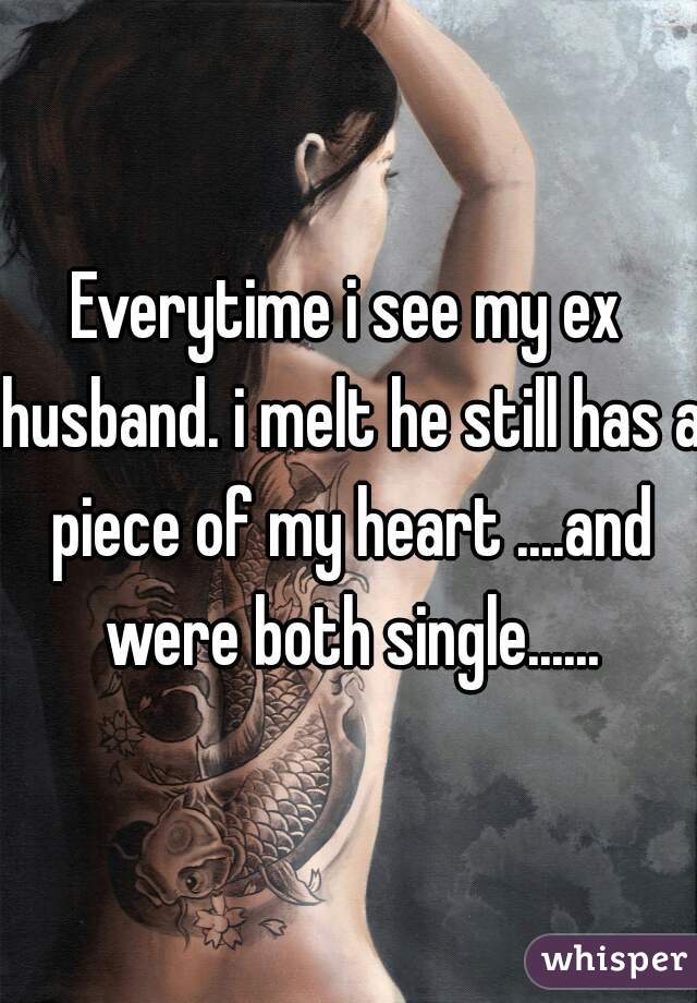 Everytime i see my ex husband. i melt he still has a piece of my heart ....and were both single......