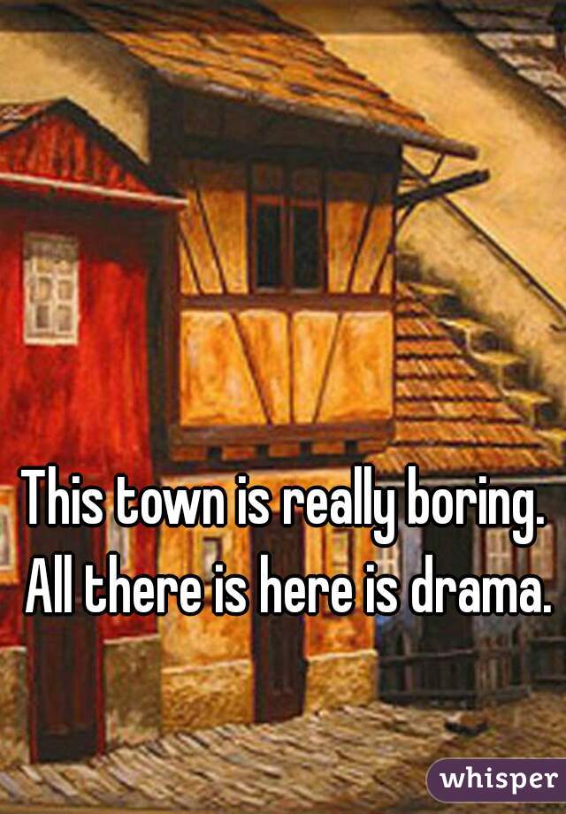 This town is really boring. All there is here is drama.