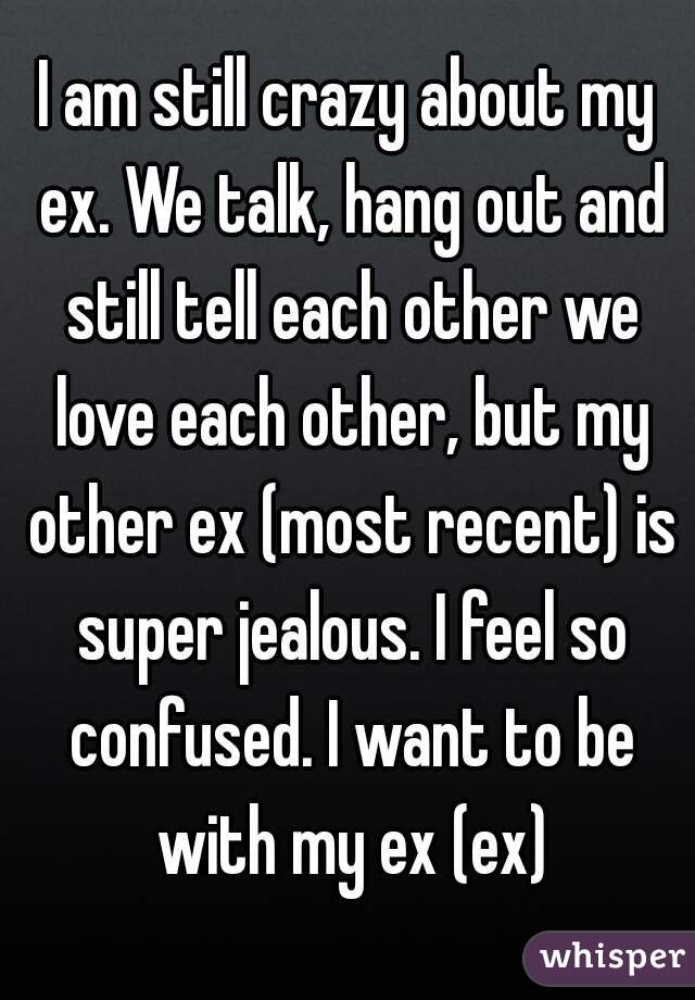 I am still crazy about my ex. We talk, hang out and still tell each other we love each other, but my other ex (most recent) is super jealous. I feel so confused. I want to be with my ex (ex)