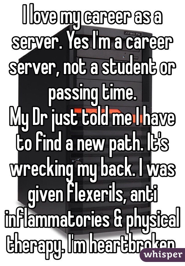 I love my career as a server. Yes I'm a career server, not a student or passing time.
My Dr just told me I have to find a new path. It's wrecking my back. I was given flexerils, anti inflammatories & physical therapy. I'm heartbroken.