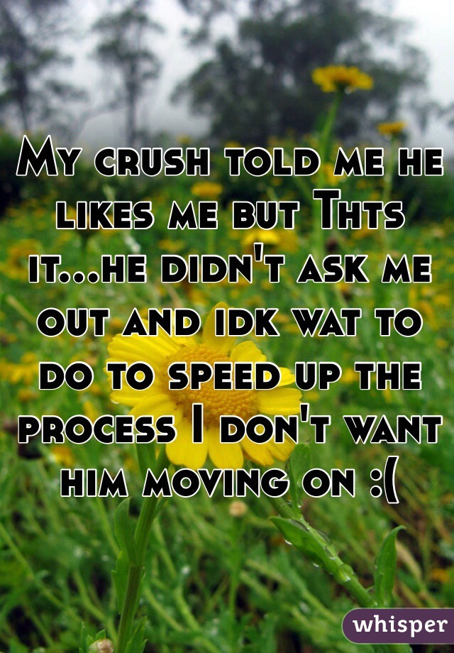 My crush told me he likes me but Thts it...he didn't ask me out and idk wat to do to speed up the process I don't want him moving on :(