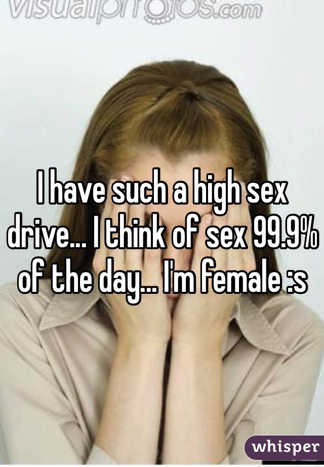 I have such a high sex drive... I think of sex 99.9% of the day... I'm female :s 
