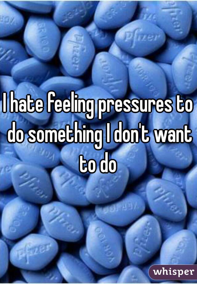 I hate feeling pressures to do something I don't want to do 