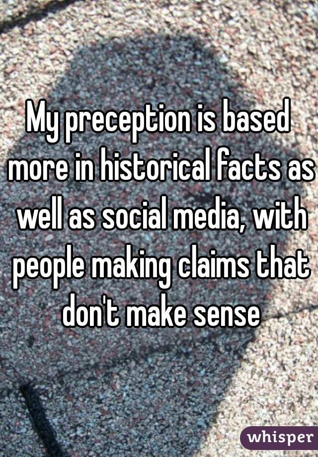 My preception is based more in historical facts as well as social media, with people making claims that don't make sense