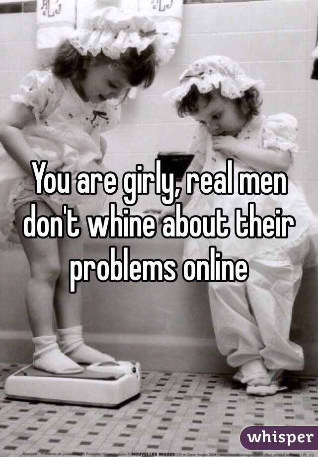 You are girly, real men don't whine about their problems online