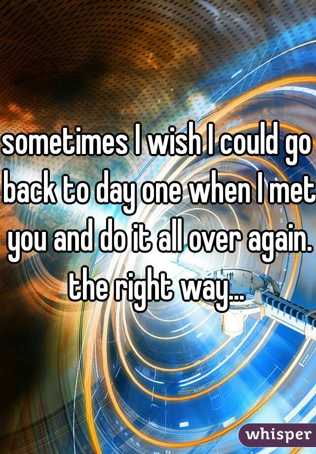 sometimes I wish I could go back to day one when I met you and do it all over again. the right way... 
