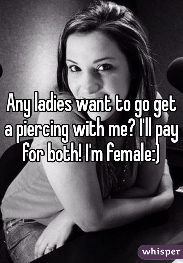 Any ladies want to go get a piercing with me? I'll pay for both! I'm female:)