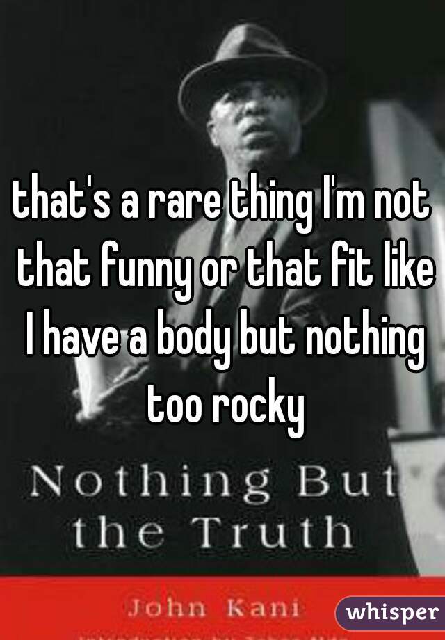 that's a rare thing I'm not that funny or that fit like I have a body but nothing too rocky