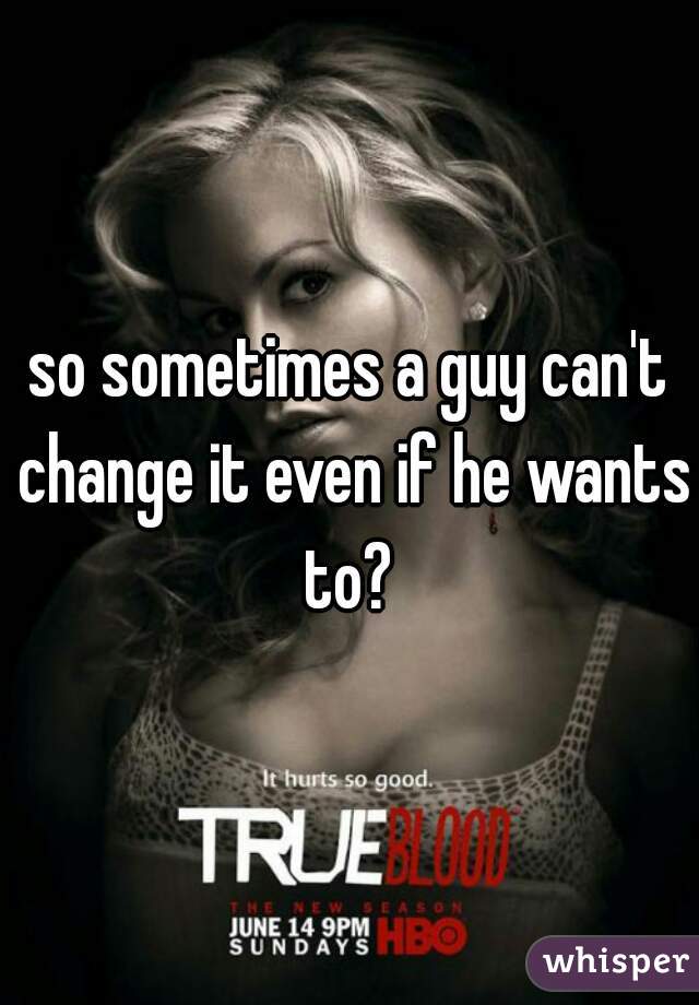 so sometimes a guy can't change it even if he wants to? 
