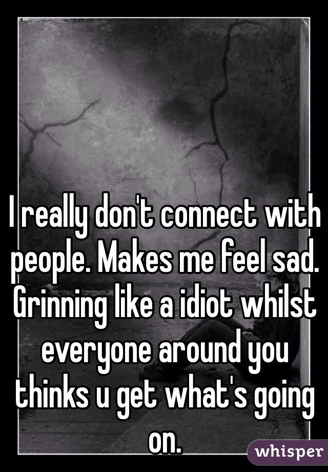 I really don't connect with people. Makes me feel sad. 
Grinning like a idiot whilst everyone around you thinks u get what's going on. 