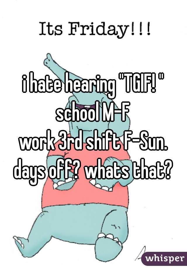 i hate hearing "TGIF! "
school M-F
work 3rd shift F-Sun.
days off? whats that?
