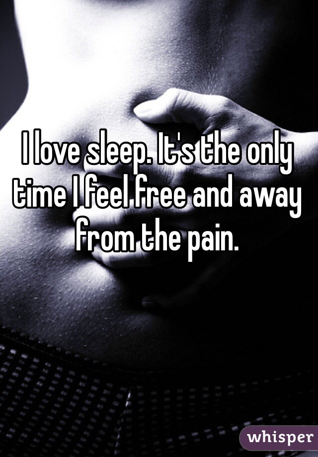 I love sleep. It's the only time I feel free and away from the pain. 