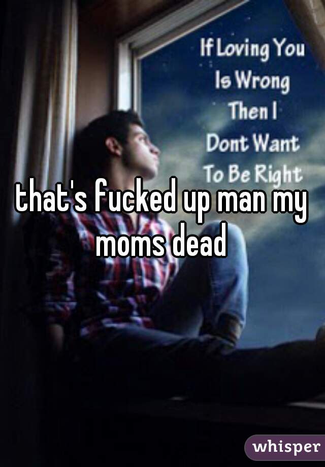 that's fucked up man my moms dead 