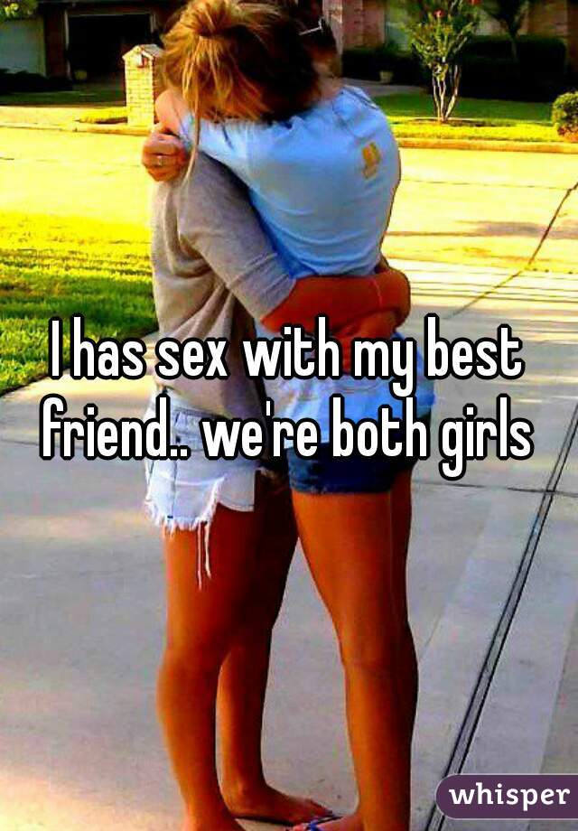 I has sex with my best friend.. we're both girls 