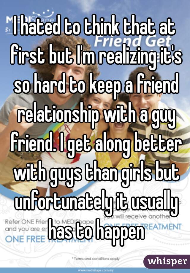 I hated to think that at first but I'm realizing it's so hard to keep a friend relationship with a guy friend. I get along better with guys than girls but unfortunately it usually has to happen