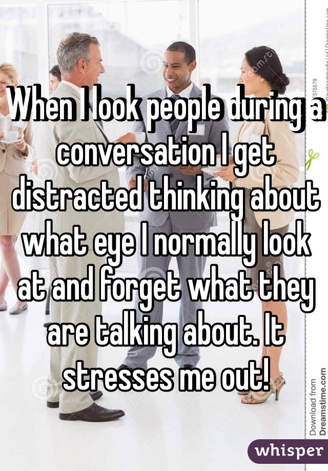 When I look people during a conversation I get distracted thinking about what eye I normally look at and forget what they are talking about. It stresses me out!