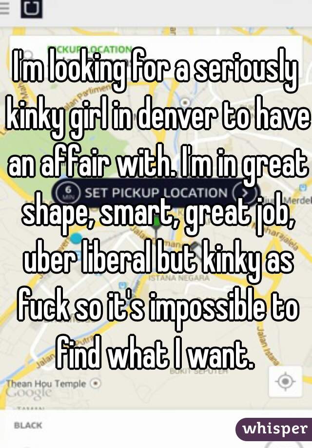 I'm looking for a seriously kinky girl in denver to have an affair with. I'm in great shape, smart, great job, uber liberal but kinky as fuck so it's impossible to find what I want. 